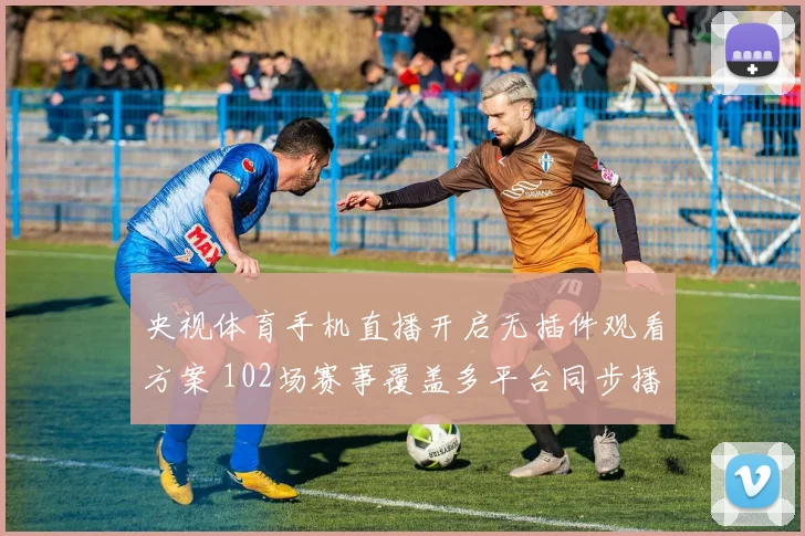 央视体育手机直播开启无插件观看方案 102场赛事覆盖多平台同步播出
