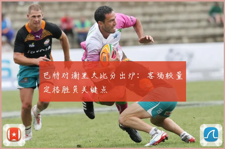 巴特对谢里夫比分出炉:客场较量定格胜负关键点