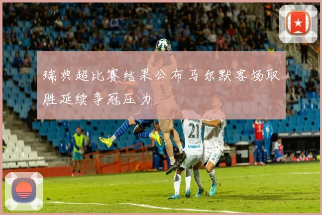 瑞典超比赛结果公布马尔默客场取胜延续争冠压力