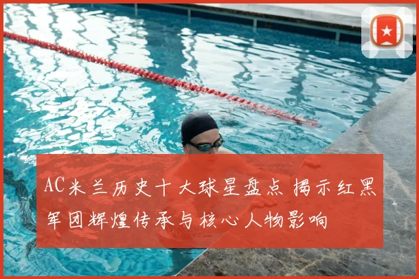 AC米兰历史十大球星盘点 揭示红黑军团辉煌传承与核心人物影响