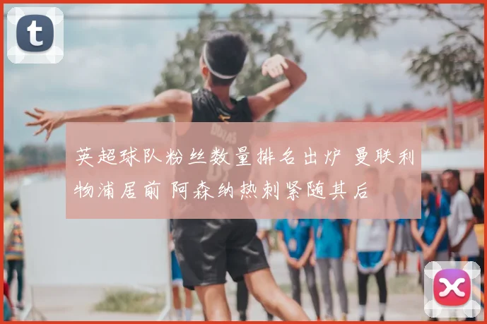 英超球队粉丝数量排名出炉 曼联利物浦居前 阿森纳热刺紧随其后