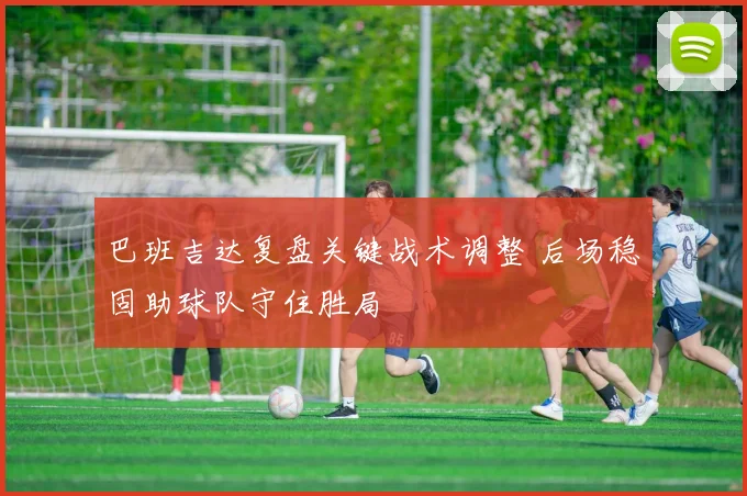 巴班吉达复盘关键战术调整 后场稳固助球队守住胜局