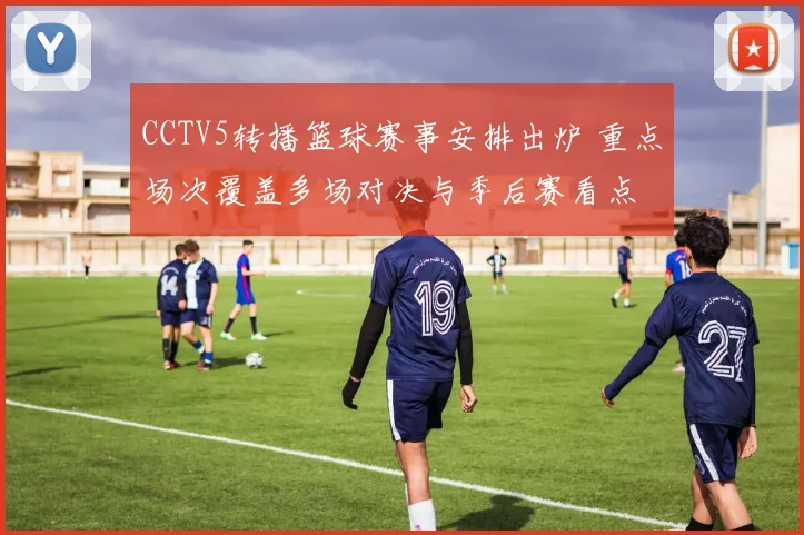 CCTV5转播篮球赛事安排出炉 重点场次覆盖多场对决与季后赛看点