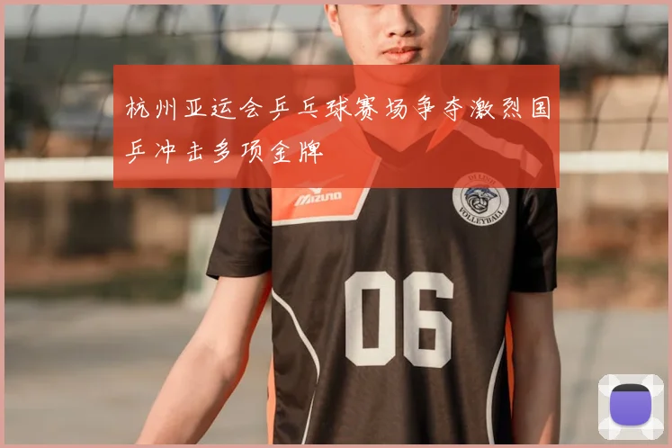 杭州亚运会乒乓球赛场争夺激烈国乒冲击多项金牌