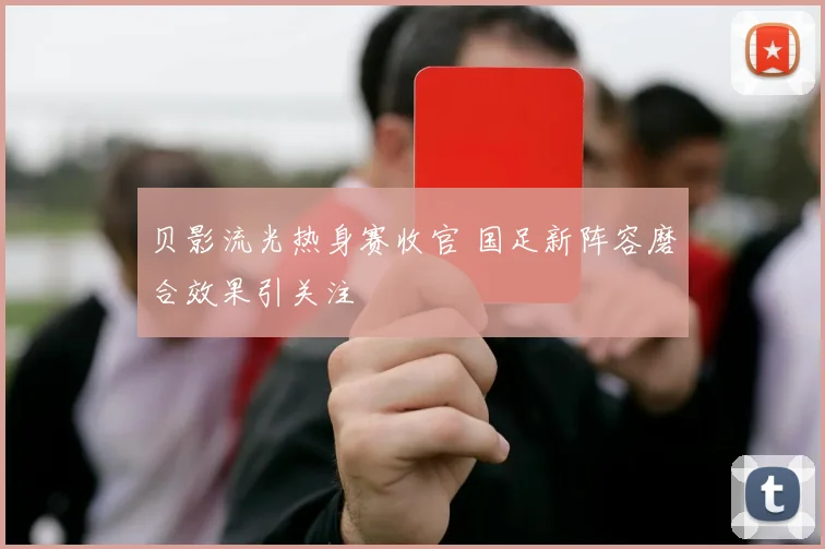 贝影流光热身赛收官 国足新阵容磨合效果引关注