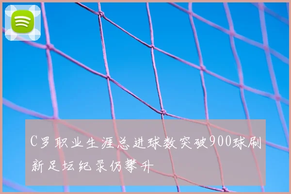 C罗职业生涯总进球数突破900球刷新足坛纪录仍攀升