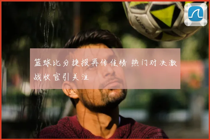 篮球比分捷报再传佳绩 热门对决激战收官引关注