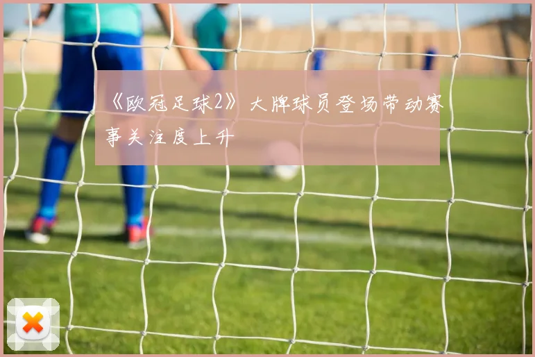 《欧冠足球2》大牌球员登场带动赛事关注度上升