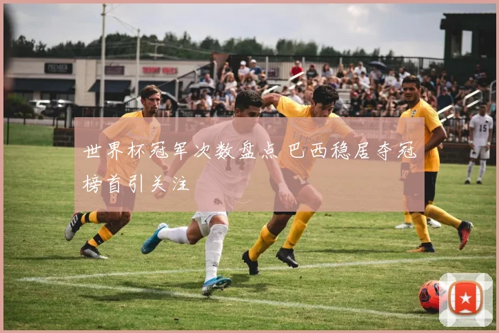世界杯冠军次数盘点 巴西稳居夺冠榜首引关注